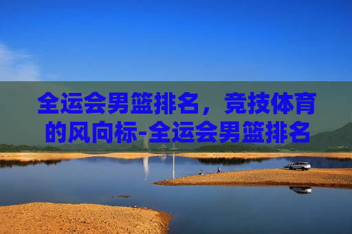 全运会男篮排名，竞技体育的风向标-全运会男篮排名规则