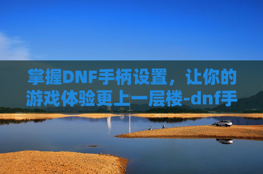 掌握DNF手柄设置，让你的游戏体验更上一层楼-dnf手柄设置教程