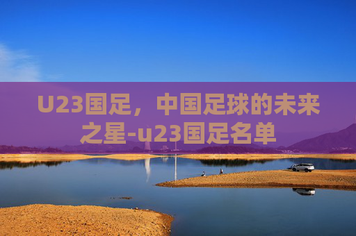 U23国足，中国足球的未来之星-u23国足名单