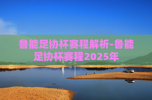 鲁能足协杯赛程解析-鲁能足协杯赛程2025年
