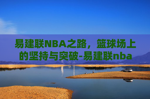 易建联NBA之路，篮球场上的坚持与突破-易建联nba生涯