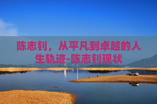 陈志钊，从平凡到卓越的人生轨迹-陈志钊现状