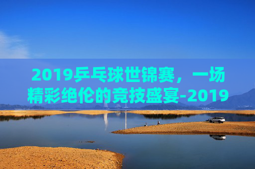 2019乒乓球世锦赛，一场精彩绝伦的竞技盛宴-2019乒乓球世锦赛女单决赛完整视频