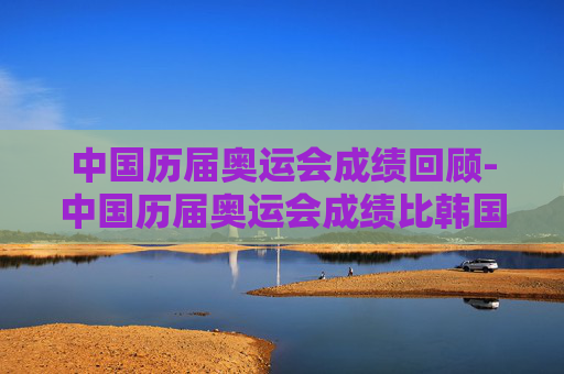 中国历届奥运会成绩回顾-中国历届奥运会成绩比韩国
