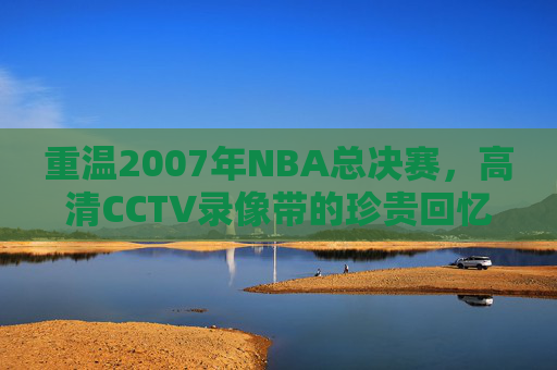 重温2007年NBA总决赛，高清CCTV录像带的珍贵回忆-2007年nba总决赛录像回放高清