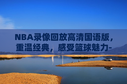 NBA录像回放高清国语版，重温经典，感受篮球魅力-nba录像回放高清国语版2020年9月10日