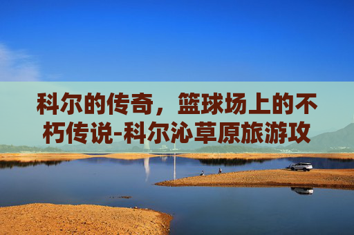 科尔的传奇，篮球场上的不朽传说-科尔沁草原旅游攻略