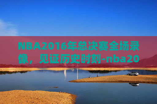 NBA2016年总决赛全场录像，见证历史时刻-nba2016年总决赛全场回放
