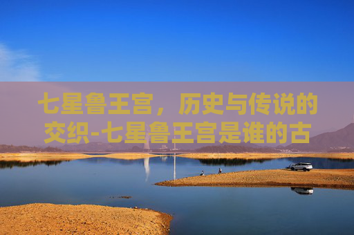 七星鲁王宫，历史与传说的交织-七星鲁王宫是谁的古墓