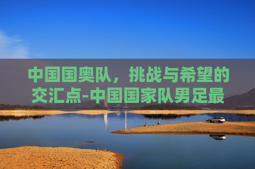中国国奥队，挑战与希望的交汇点-中国国家队男足最新名单