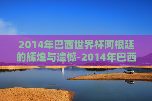 2014年巴西世界杯阿根廷的辉煌与遗憾-2014年巴西世界杯阿根廷赛程