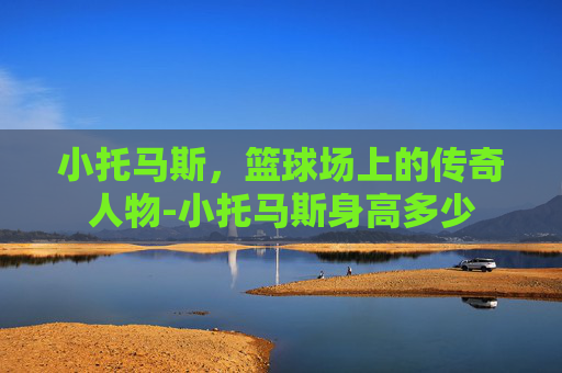 小托马斯，篮球场上的传奇人物-小托马斯身高多少