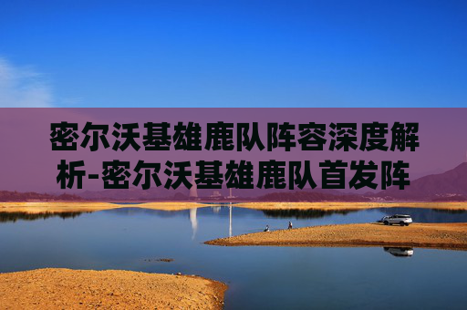 密尔沃基雄鹿队阵容深度解析-密尔沃基雄鹿队首发阵容