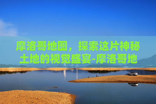 摩洛哥地图，探索这片神秘土地的视觉盛宴-摩洛哥地图中文版全图