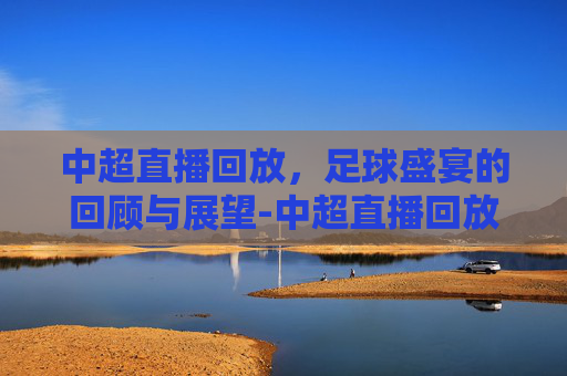 中超直播回放，足球盛宴的回顾与展望-中超直播回放怎么看