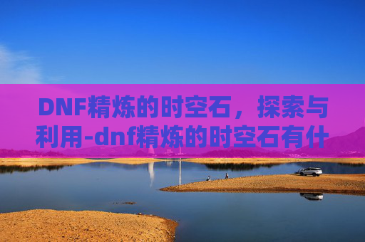 DNF精炼的时空石，探索与利用-dnf精炼的时空石有什么用