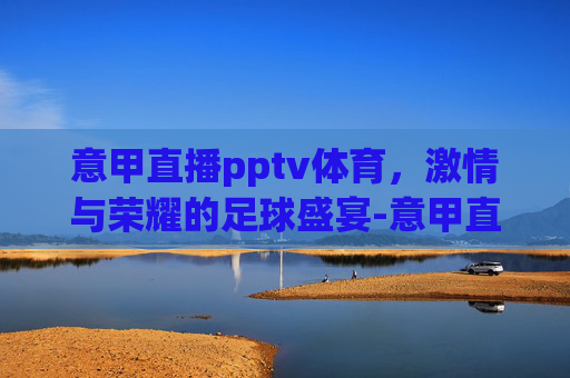 意甲直播pptv体育，激情与荣耀的足球盛宴-意甲直播 pptv