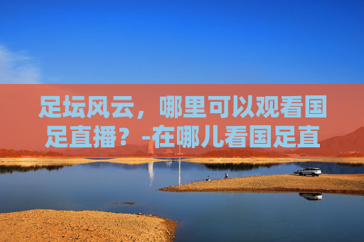 足坛风云，哪里可以观看国足直播？-在哪儿看国足直播