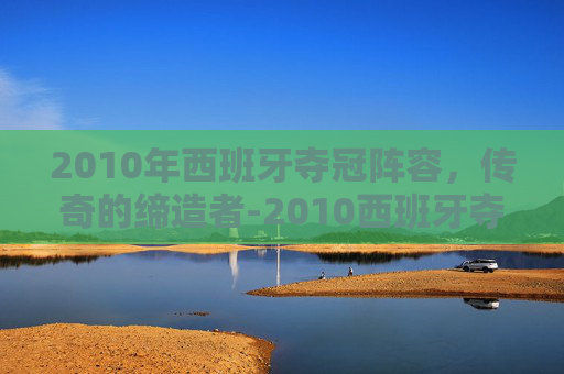2010年西班牙夺冠阵容，传奇的缔造者-2010西班牙夺冠阵容解析