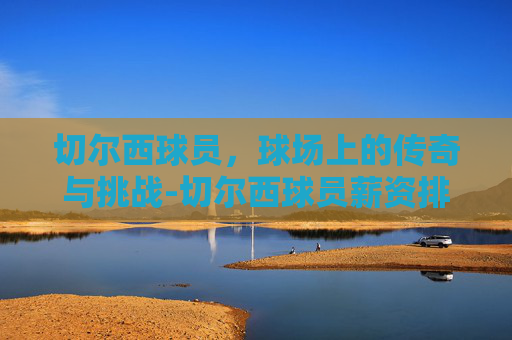 切尔西球员，球场上的传奇与挑战-切尔西球员薪资排名