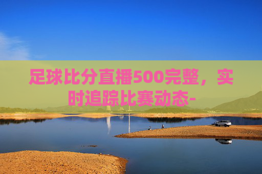 足球比分直播500完整，实时追踪比赛动态-