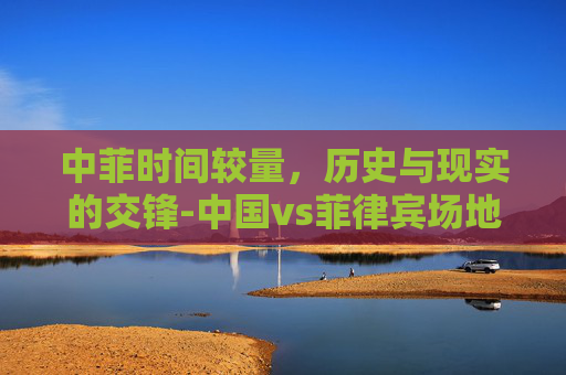 中菲时间较量，历史与现实的交锋-中国vs菲律宾场地