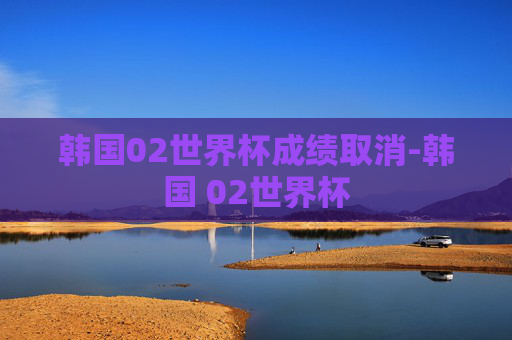 韩国02世界杯成绩取消-韩国 02世界杯
