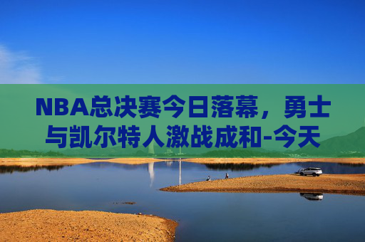 NBA总决赛今日落幕，勇士与凯尔特人激战成和-今天nba总决赛直播在线直播