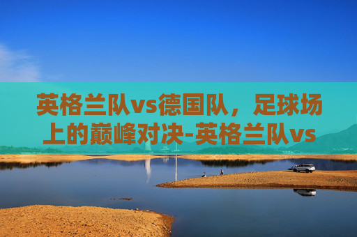 英格兰队vs德国队，足球场上的巅峰对决-英格兰队vs德国队直播