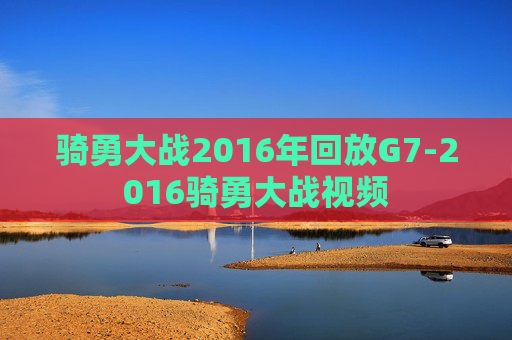 骑勇大战2016年回放G7-2016骑勇大战视频