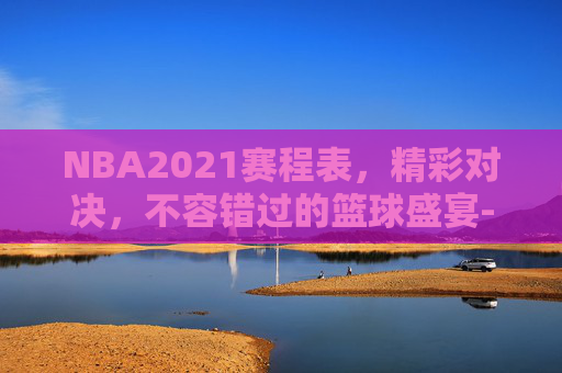 NBA2021赛程表，精彩对决，不容错过的篮球盛宴-nba2021 赛程