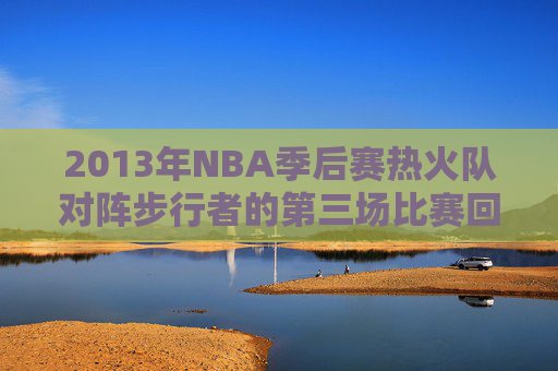 2013年NBA季后赛热火队对阵步行者的第三场比赛回顾-热火vs步行者2013东部决赛