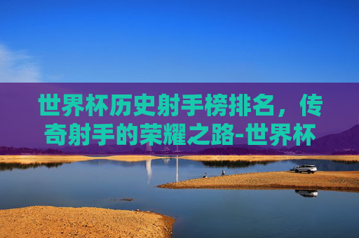 世界杯历史射手榜排名，传奇射手的荣耀之路-世界杯历史射手榜排名最新