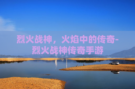 烈火战神，火焰中的传奇-烈火战神传奇手游