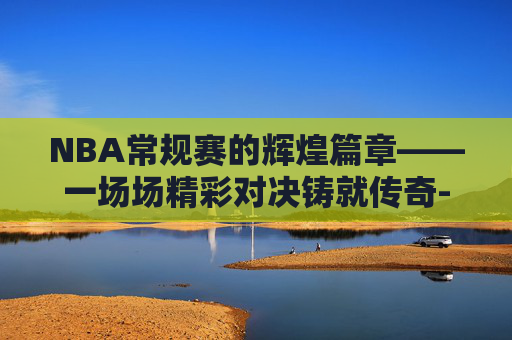NBA常规赛的辉煌篇章——一场场精彩对决铸就传奇-nba常规赛一共几场