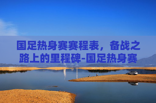 国足热身赛赛程表，备战之路上的里程碑-国足热身赛赛程表最新
