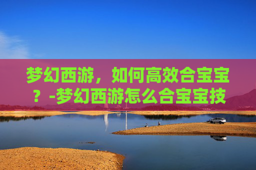 梦幻西游，如何高效合宝宝？-梦幻西游怎么合宝宝技能多的
