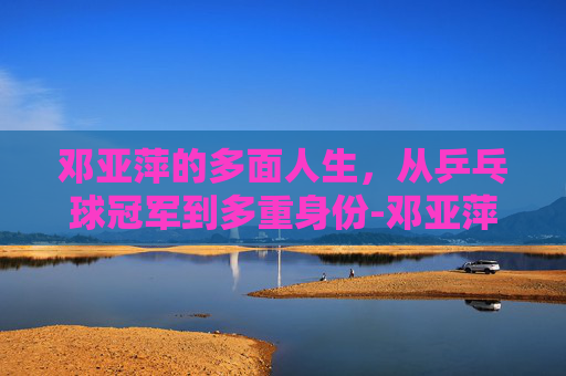 邓亚萍的多面人生，从乒乓球冠军到多重身份-邓亚萍的丈夫是哪里人