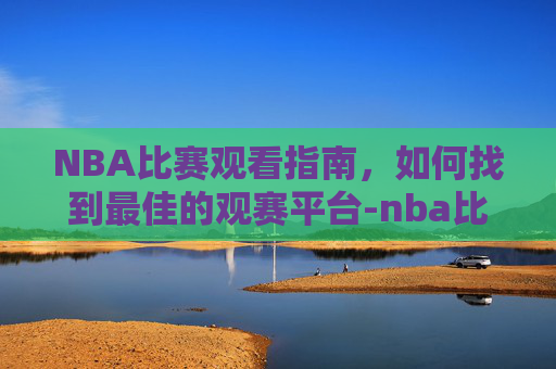 NBA比赛观看指南，如何找到最佳的观赛平台-nba比赛在哪看全程录像回放