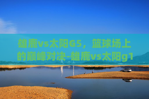 雄鹿vs太阳G5，篮球场上的巅峰对决-雄鹿vs太阳g1