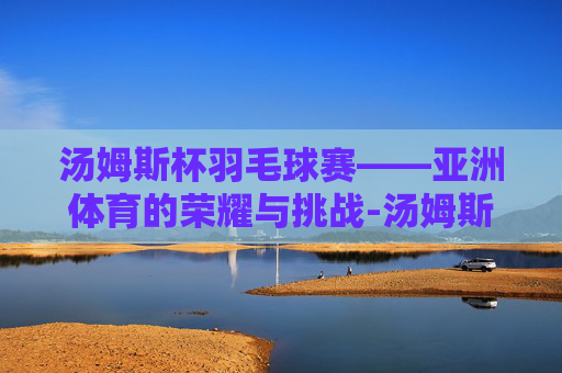 汤姆斯杯羽毛球赛——亚洲体育的荣耀与挑战-汤姆斯杯羽毛球赛程