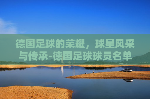 德国足球的荣耀，球星风采与传承-德国足球球员名单