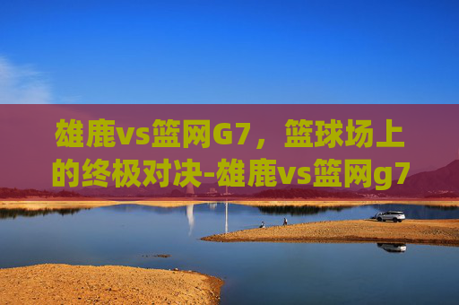 雄鹿vs篮网G7，篮球场上的终极对决-雄鹿vs篮网g7全场录像回放