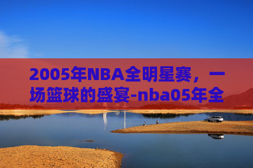 2005年NBA全明星赛，一场篮球的盛宴-nba05年全明星赛阵容