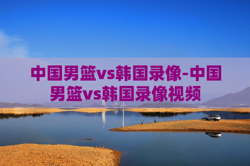 中国男篮vs韩国录像-中国男篮vs韩国录像视频