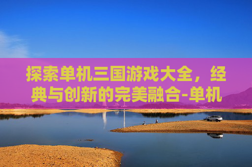 探索单机三国游戏大全，经典与创新的完美融合-单机三国游戏大全手机版