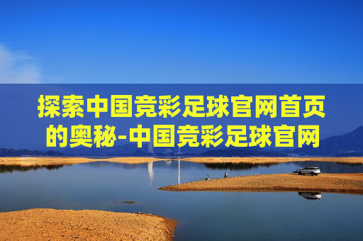 探索中国竞彩足球官网首页的奥秘-中国竞彩足球官网首页竞猜