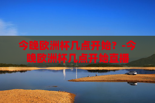 今晚欧洲杯几点开始？-今晚欧洲杯几点开始直播