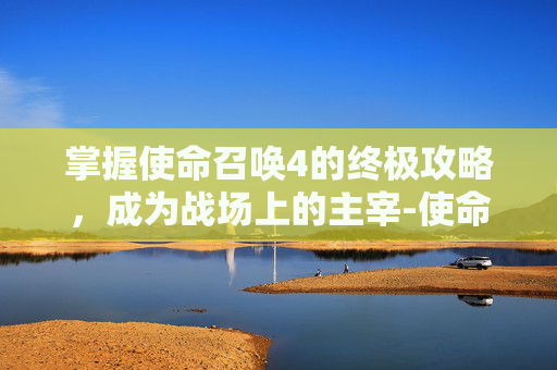 掌握使命召唤4的终极攻略，成为战场上的主宰-使命召唤4攻略大全