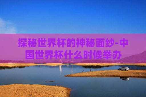 探秘世界杯的神秘面纱-中国世界杯什么时候举办